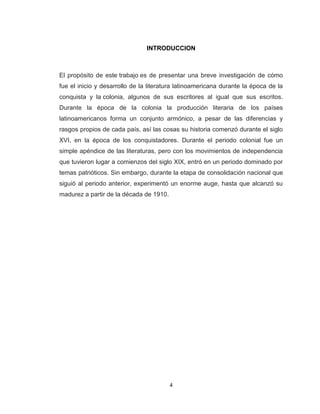 INTRODUCCION



El propósito de este trabajo es de presentar una breve investigación de cómo
fue el inicio y desarrollo de la literatura latinoamericana durante la época de la
conquista y la colonia, algunos de sus escritores al igual que sus escritos.
Durante la época de la colonia la producción literaria de los países
latinoamericanos forma un conjunto armónico, a pesar de las diferencias y
rasgos propios de cada país, así las cosas su historia comenzó durante el siglo
XVI, en la época de los conquistadores. Durante el periodo colonial fue un
simple apéndice de las literaturas, pero con los movimientos de independencia
que tuvieron lugar a comienzos del siglo XIX, entró en un periodo dominado por
temas patrióticos. Sin embargo, durante la etapa de consolidación nacional que
siguió al periodo anterior, experimentó un enorme auge, hasta que alcanzó su
madurez a partir de la década de 1910.




                                         4
 