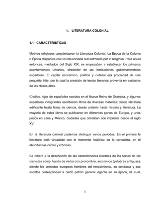 1. LITERATURA COLONIAL


1.1 CARACTERISTICAS


Motivos religiosos caracterizaron la Literatura Colonial. La Época de la Colonia
o Época Hispánica estuvo influenciada culturalmente por lo religioso. Para aquel
entonces, mediados del Siglo XIX, se empezaban a establecer los primeros
asentamientos urbanos, alrededor de las instituciones gubernamentales
españolas. El capital económico, político y cultural era propiedad de una
pequeña élite, por lo cual la creación de textos literarios provenía en exclusiva
de las clases altas.


Criollos, hijos de españoles nacidos en el Nuevo Reino de Granada, y algunos
españoles inmigrantes escribieron libros de diversas materias: desde literatura
edificante hasta libros de ciencia, desde oratoria hasta historia y literatura. La
mayoría de estos libros se publicaron en diferentes partes de Europa, y unos
pocos en Lima y México, ciudades que contaban con imprenta desde el siglo
XV.


En la literatura colonial podemos distinguir varios periodos. En el primero la
literatura está vinculada con el momento histórico de la conquista, en él
abundan las cartas y crónicas.


Se refiere a la descripción de las características literarias de los textos de los
cronistas como: fusión de verbo con pronombre, arcaísmos (palabras antiguas),
siendo los cronistas europeos hombres del renacimiento, su conducta y sus
escritos corresponden a cierto patrón general vigente en su época, el cual,




                                        5
 