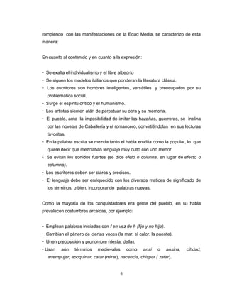 rompiendo con las manifestaciones de la Edad Media, se caracterizo de esta
manera:


En cuanto al contenido y en cuanto a la expresión:


• Se exalta el individualismo y el libre albedrío
• Se siguen los modelos italianos que ponderan la literatura clásica.
• Los escritores son hombres inteligentes, versátiles y preocupados por su
  problemática social.
• Surge el espíritu crítico y el humanismo.
• Los artistas sienten afán de perpetuar su obra y su memoria.
• El pueblo, ante la imposibilidad de imitar las hazañas, guerreras, se inclina
  por las novelas de Caballería y el romancero, convirtiéndolas en sus lecturas
  favoritas.
• En la palabra escrita se mezcla tanto el habla erudita como la popular, lo que
  quiere decir que mezclaban lenguaje muy culto con uno menor.
• Se evitan los sonidos fuertes (se dice efeto o colunna, en lugar de efecto o
  columna).
• Los escritores deben ser claros y precisos.
• El lenguaje debe ser enriquecido con los diversos matices de significado de
  los términos, o bien, incorporando palabras nuevas.


Como la mayoría de los conquistadores era gente del pueblo, en su habla
prevalecen costumbres arcaicas, por ejemplo:


• Emplean palabras iniciadas con f en vez de h (fijo y no hijo).
• Cambian el género de ciertas voces (la mar, el calor, la puente).
• Unen preposición y pronombre (desta, della).
• Usan    aún    términos    medievales       como   ansí   o      ansina,   cihdad,
  arrempujar, apoquinar, catar (mirar), nacencia, chispar ( zafar).


                                          6
 