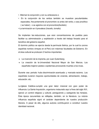 • Alternan la conjunción y con su antecesora e.
•   En la conjunción de los verbos también se muestran peculiaridades
    especiales, frecuentemente el pronombre va antes del verbo, o sea proclítico
    ( se haber); o se aglutina con el pronombre(facételo)
• La terminación en ll prevalece (hacello, tomallo)


Se implantan las reducciones, que eran concentraciones de pueblos para
facilitar su administración y explotación a través del trabajo forzado para el
beneficio del gobierno español.
El dominio político se ejercía desde la península Ibérica, por la cual la corona
española nombra virreyes en el Perú con máximas facultades de Gobierno. En
el área cultural se producen 2 hechos importantes:


     La invención de la imprenta, por Juan Gutemberg
     La creación de la Universidad Nacional Mayor de San Marcos. Los
     españoles trajeron pestes o epidemias provocando muertes a los incas.


Durante ese periodo hubo discriminación acentuada y marcado racismo. Los
españoles tuvieron mayores oportunidades de vivienda, alimentación, trabajo,
educación. etc.


La Iglesia Católica cumplió una gran labor misional con gran poder de
influencia. La Santa Inquisición, organismo instaurado aquí a fines del siglo XVI,
ejerció un control religioso y cultural, persiguiendo y castigando las herejías.
Ésta época oscurantista se reflejaba, también, en la literatura. La notoria
influencia española signó el carácter dependiente de nuestra producción
literaria. A pesar de ello, algunos autores contribuyeron a constituir nuestra
identidad nacional.




                                         7
 