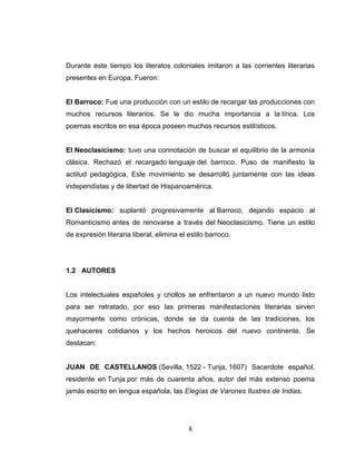 Durante este tiempo los literatos coloniales imitaron a las corrientes literarias
presentes en Europa. Fueron:


El Barroco: Fue una producción con un estilo de recargar las producciones con
muchos recursos literarios. Se le dio mucha importancia a la lírica. Los
poemas escritos en esa época poseen muchos recursos estilísticos.


El Neoclasicismo: tuvo una connotación de buscar el equilibrio de la armonía
clásica. Rechazó el recargado lenguaje del barroco. Puso de manifiesto la
actitud pedagógica. Este movimiento se desarrolló juntamente con las ideas
independistas y de libertad de Hispanoamérica.


El Clasicismo: suplantó progresivamente al Barroco, dejando espacio al
Romanticismo antes de renovarse a través del Neoclasicismo. Tiene un estilo
de expresión literaria liberal, elimina el estilo barroco.




1.2 AUTORES


Los intelectuales españoles y criollos se enfrentaron a un nuevo mundo listo
para ser retratado, por eso las primeras manifestaciones literarias sirven
mayormente como crónicas, donde se da cuenta de las tradiciones, los
quehaceres cotidianos y los hechos heroicos del nuevo continente. Se
destacan:


JUAN DE CASTELLANOS (Sevilla, 1522 - Tunja, 1607) Sacerdote español,
residente en Tunja por más de cuarenta años, autor del más extenso poema
jamás escrito en lengua española, las Elegías de Varones Ilustres de Indias.




                                           8
 