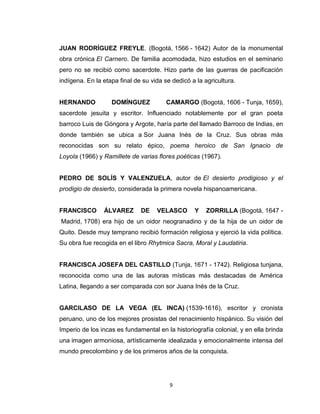 JUAN RODRÍGUEZ FREYLE. (Bogotá, 1566 - 1642) Autor de la monumental
obra crónica El Carnero. De familia acomodada, hizo estudios en el seminario
pero no se recibió como sacerdote. Hizo parte de las guerras de pacificación
indígena. En la etapa final de su vida se dedicó a la agricultura.


HERNANDO           DOMÍNGUEZ            CAMARGO (Bogotá, 1606 - Tunja, 1659),
sacerdote jesuita y escritor. Influenciado notablemente por el gran poeta
barroco Luis de Góngora y Argote, haría parte del llamado Barroco de Indias, en
donde también se ubica a Sor Juana Inés de la Cruz. Sus obras más
reconocidas son su relato épico, poema heroico de San Ignacio de
Loyola (1966) y Ramillete de varias flores poéticas (1967).


PEDRO DE SOLÍS Y VALENZUELA, autor de El desierto prodigioso y el
prodigio de desierto, considerada la primera novela hispanoamericana.


FRANCISCO       ÁLVAREZ       DE    VELASCO       Y    ZORRILLA (Bogotá, 1647 -
Madrid, 1708) era hijo de un oidor neogranadino y de la hija de un oidor de
Quito. Desde muy temprano recibió formación religiosa y ejerció la vida política.
Su obra fue recogida en el libro Rhytmica Sacra, Moral y Laudatiria.


FRANCISCA JOSEFA DEL CASTILLO (Tunja, 1671 - 1742). Religiosa tunjana,
reconocida como una de las autoras místicas más destacadas de América
Latina, llegando a ser comparada con sor Juana Inés de la Cruz.


GARCILASO DE LA VEGA (EL INCA) (1539-1616), escritor y cronista
peruano, uno de los mejores prosistas del renacimiento hispánico. Su visión del
Imperio de los incas es fundamental en la historiografía colonial, y en ella brinda
una imagen armoniosa, artísticamente idealizada y emocionalmente intensa del
mundo precolombino y de los primeros años de la conquista.




                                         9
 
