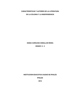 CARACTERISTICAS Y AUTORES DE LA LITERATURA

     EN LA COLONIA Y LA INDEPENDENCIA




      DIANA CAROLINA CEBALLOS REINA

                GRADO: 8 - 2




  INSTITUCION EDUCATIVA CIUDAD DE IPIALES

                  IPIALES

                   2012
 