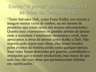 “Tanto Salvador Dali, como Franz Kafka, nos trazem a
imagem muitas vezes de sonhos, ou até mesmo de
pesadelos que criam raízes nos nossos subconscientes.
Quanto mais examinamos os grandes artistas de épocas
onde a sociedade é totalmente desumana e cruel, mais
apreciamos a obras de artistas como Kafka e Dalí. Não
importa quão sejam suas obras, eles foram tocados
pelos eventos da história assim como qualquer pessoa.
Suas vidas foram destruídas por guerras, contradições e
amarguras que o mundo produziram, mas maior do que
tudo isso são suas obras que permaneceram infinitas
em significações.”
 