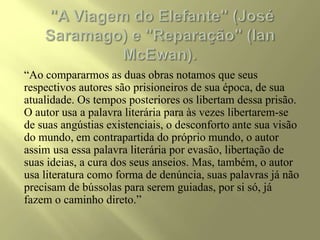 “Ao compararmos as duas obras notamos que seus
respectivos autores são prisioneiros de sua época, de sua
atualidade. Os tempos posteriores os libertam dessa prisão.
O autor usa a palavra literária para às vezes libertarem-se
de suas angústias existenciais, o desconforto ante sua visão
do mundo, em contrapartida do próprio mundo, o autor
assim usa essa palavra literária por evasão, libertação de
suas ideias, a cura dos seus anseios. Mas, também, o autor
usa literatura como forma de denúncia, suas palavras já não
precisam de bússolas para serem guiadas, por si só, já
fazem o caminho direto.”
 