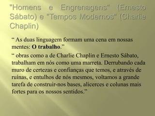 “ As duas linguagem formam uma cena em nossas
mentes: O trabalho.”
“ obras como a de Charlie Chaplin e Ernesto Sábato,
trabalham em nós como uma marreta. Derrubando cada
muro de certezas e confianças que temos, e através de
ruínas, e entulhos de nós mesmos, voltamos a grande
tarefa de construir-nos bases, alicerces e colunas mais
fortes para os nossos sentidos.”
 