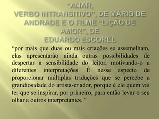 “por mais que duas ou mais criações se assemelham,
elas apresentarão ainda outras possibilidades de
despertar a sensibilidade do leitor, motivando-o a
diferentes interpretações. É nesse aspecto de
proporcionar múltiplas traduções que se percebe a
grandiosidade do artista-criador, porque é ele quem vai
ter que se inspirar, por primeiro, para então levar o seu
olhar a outros interpretantes. “
 
