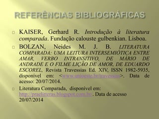 KAISER, Gerhard R. Introdução à literatura
comparada. Fundação calouste gulbenkian. Lisboa.
BOLZAN, Neides M. J. B. LITERATURA
COMPARADA: UMA LEITURA INTERSEMIÓTICA ENTRE
AMAR, VERBO INTRANSITIVO, DE MÁRIO DE
ANDRADE E O FILME LIÇÃO DE AMOR, DE EDUARDO
ESCOREL, Revista Travessias Ed. XIV, ISSN 1982-5935,
disponível em: <www.unioeste.br/travessias>. Data de
acesso: 20/07/2014.
Literatura Comparada, disponível em:
http://praelitteras.blogspot.com.br/. Data de acesso
20/07/2014
 