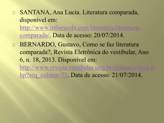 SANTANA, Ana Lucia. Literatura comparada,
disponível em:
http://www.infoescola.com/literatura/literatura-
comparada/. Data de acesso: 20/07/2014.
BERNARDO, Gustavo, Como se faz literatura
comparada?, Revista Eletrônica do vestibular, Ano
6, n. 18, 2013. Disponível em:
http://www.revista.vestibular.uerj.br/coluna/coluna.p
hp?seq_coluna=71. Data de acesso: 21/07/2014.
 