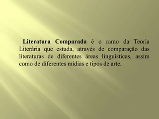 Literatura Comparada é o ramo da Teoria
Literária que estuda, através de comparação das
literaturas de diferentes áreas linguísticas, assim
como de diferentes mídias e tipos de arte.
 