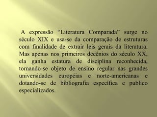 A expressão “Literatura Comparada” surge no
século XIX e usa-se da comparação de estruturas
com finalidade de extrair leis gerais da literatura.
Mas apenas nos primeiros decênios do século XX,
ela ganha estatura de disciplina reconhecida,
tornando-se objeto de ensino regular nas grandes
universidades européias e norte-americanas e
dotando-se de bibliografia específica e publico
especializados.
 