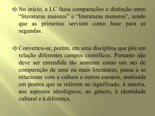 No início, a LC fazia comparações e distinção entre
“literaturas maiores” e “literaturas menores”, sendo
que as primeiras serviam como base para as
segundas.
Converteu-se, porém, em uma disciplina que põe em
relação diferentes campos científicos. Portanto não
deve ser entendida tão somente como um ato de
comparação de uma ou mais literaturas, passa a se
relacionar com a cultura e outros campos, analisada
em pontos que se referem ao significado, à autoria,
aos aspectos ideológicos, ao gênero, à identidade
cultural e à diferença.
 