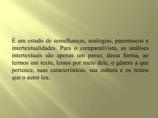 É um estudo de semelhanças, analogias, parentescos e
intertextualidades. Para o comparativista, as análises
intertextuais são apenas um passo, dessa forma, ao
lermos um texto, lemos por meio dele, o gênero a que
pertence, suas características, sua cultura e os textos
que o autor leu.
 