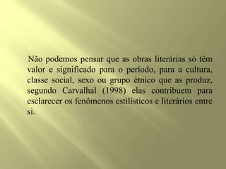 Não podemos pensar que as obras literárias só têm
valor e significado para o período, para a cultura,
classe social, sexo ou grupo étnico que as produz,
segundo Carvalhal (1998) elas contribuem para
esclarecer os fenômenos estilísticos e literários entre
si.
 