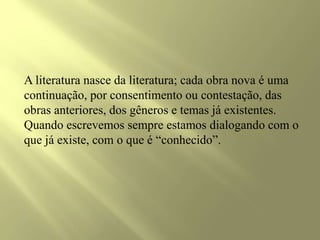 A literatura nasce da literatura; cada obra nova é uma
continuação, por consentimento ou contestação, das
obras anteriores, dos gêneros e temas já existentes.
Quando escrevemos sempre estamos dialogando com o
que já existe, com o que é “conhecido”.
 