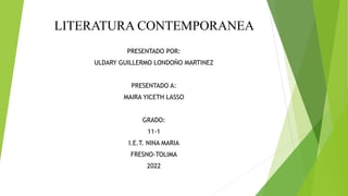 LITERATURA CONTEMPORANEA
PRESENTADO POR:
ULDARY GUILLERMO LONDOÑO MARTINEZ
PRESENTADO A:
MAIRA YICETH LASSO
GRADO:
11-1
I.E.T. NINA MARIA
FRESNO-TOLIMA
2022
 