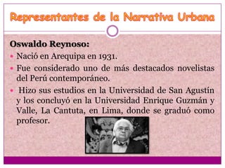 Oswaldo Reynoso:
 Nació en Arequipa en 1931.
 Fue considerado uno de más destacados novelistas
  del Perú contemporáneo.
 Hizo sus estudios en la Universidad de San Agustín
  y los concluyó en la Universidad Enrique Guzmán y
  Valle, La Cantuta, en Lima, donde se graduó como
  profesor.
 