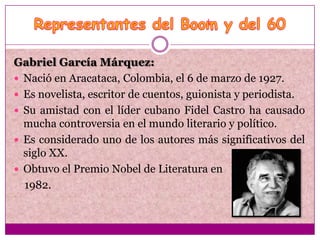 Gabriel García Márquez:
 Nació en Aracataca, Colombia, el 6 de marzo de 1927.
 Es novelista, escritor de cuentos, guionista y periodista.
 Su amistad con el líder cubano Fidel Castro ha causado
  mucha controversia en el mundo literario y político.
 Es considerado uno de los autores más significativos del
  siglo XX.
 Obtuvo el Premio Nobel de Literatura en
  1982.
 