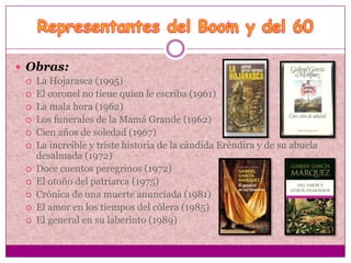  Obras:
    La Hojarasca (1995)
    El coronel no tiene quien le escriba (1961)
    La mala hora (1962)
    Los funerales de la Mamá Grande (1962)
    Cien años de soledad (1967)
    La increíble y triste historia de la cándida Eréndira y de su abuela
     desalmada (1972)
    Doce cuentos peregrinos (1972)
    El otoño del patriarca (1975)
    Crónica de una muerte anunciada (1981)
    El amor en los tiempos del cólera (1985)
    El general en su laberinto (1989)
 