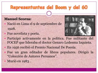 Manuel Scorza:
 Nació en Lima el 9 de septiembre de
  1928.
 Fue novelista y poeta.
 Participó activamente en la política. Fue militante del
  FOCEP que lideraba el doctor Genaro Ledesma Izquieta.
 En 1956 recibió el Premio Nacional De Poesía.
 Fue un gran editador de libros populares. Dirigió la
  “Colección de Autores Peruanos”.
 Murió en 1983 .
 