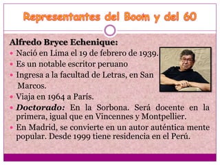 Alfredo Bryce Echenique:
 Nació en Lima el 19 de febrero de 1939.
 Es un notable escritor peruano
 Ingresa a la facultad de Letras, en San
  Marcos.
 Viaja en 1964 a París.
 Doctorado: En la Sorbona. Será docente en la
  primera, igual que en Vincennes y Montpellier.
 En Madrid, se convierte en un autor auténtica mente
  popular. Desde 1999 tiene residencia en el Perú.
 