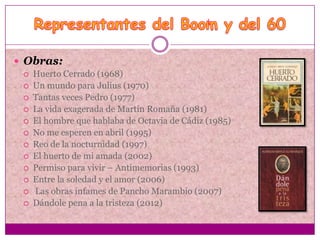  Obras:
    Huerto Cerrado (1968)
    Un mundo para Julius (1970)
    Tantas veces Pedro (1977)
    La vida exagerada de Martín Romaña (1981)
    El hombre que hablaba de Octavia de Cádiz (1985)
    No me esperen en abril (1995)
    Reo de la nocturnidad (1997)
    El huerto de mi amada (2002)
    Permiso para vivir – Antimemorias (1993)
    Entre la soledad y el amor (2006)
    Las obras infames de Pancho Marambio (2007)
    Dándole pena a la tristeza (2012)
 