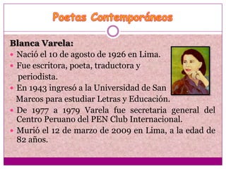 Blanca Varela:
 Nació el 10 de agosto de 1926 en Lima.
 Fue escritora, poeta, traductora y
  periodista.
 En 1943 ingresó a la Universidad de San
  Marcos para estudiar Letras y Educación.
 De 1977 a 1979 Varela fue secretaria general del
  Centro Peruano del PEN Club Internacional.
 Murió el 12 de marzo de 2009 en Lima, a la edad de
  82 años.
 