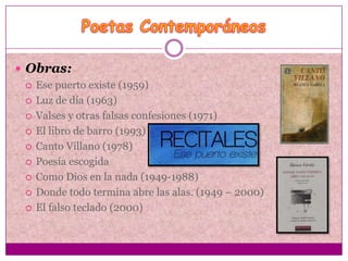  Obras:
   Ese puerto existe (1959)

   Luz de día (1963)

   Valses y otras falsas confesiones (1971)

   El libro de barro (1993)

   Canto Villano (1978)

   Poesía escogida

   Como Dios en la nada (1949-1988)

   Donde todo termina abre las alas. (1949 – 2000)

   El falso teclado (2000)
 