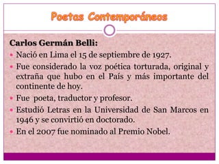 Carlos Germán Belli:
 Nació en Lima el 15 de septiembre de 1927.
 Fue considerado la voz poética torturada, original y
  extraña que hubo en el País y más importante del
  continente de hoy.
 Fue poeta, traductor y profesor.
 Estudió Letras en la Universidad de San Marcos en
  1946 y se convirtió en doctorado.
 En el 2007 fue nominado al Premio Nobel.
 