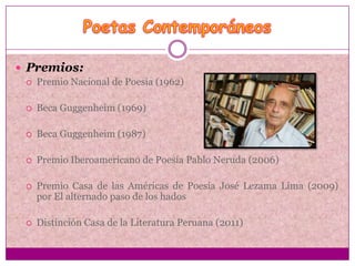  Premios:
    Premio Nacional de Poesía (1962)

    Beca Guggenheim (1969)

    Beca Guggenheim (1987)

    Premio Iberoamericano de Poesía Pablo Neruda (2006)

    Premio Casa de las Américas de Poesía José Lezama Lima (2009)
     por El alternado paso de los hados

    Distinción Casa de la Literatura Peruana (2011)
 