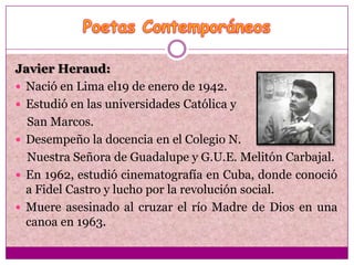 Javier Heraud:
 Nació en Lima el19 de enero de 1942.
 Estudió en las universidades Católica y
  San Marcos.
 Desempeño la docencia en el Colegio N.
  Nuestra Señora de Guadalupe y G.U.E. Melitón Carbajal.
 En 1962, estudió cinematografía en Cuba, donde conoció
  a Fidel Castro y lucho por la revolución social.
 Muere asesinado al cruzar el río Madre de Dios en una
  canoa en 1963.
 