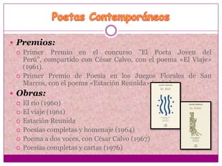  Premios:
   Primer Premio en el concurso "El Poeta Joven del
    Perú", compartido con César Calvo, con el poema «El Viaje»
    (1961).
   Primer Premio de Poesía en los Juegos Florales de San
    Marcos, con el poema «Estación Reunida» (1960).
 Obras:
   El río (1960)
   El viaje (1961)
   Estación Reunida
   Poesías completas y homenaje (1964)
   Poema a dos voces, con César Calvo (1967)
   Poesías completas y cartas (1976)
 