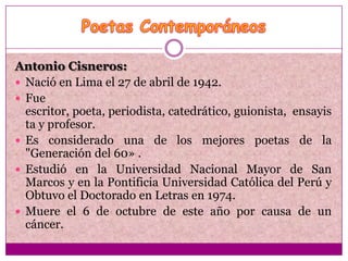 Antonio Cisneros:
 Nació en Lima el 27 de abril de 1942.
 Fue
  escritor, poeta, periodista, catedrático, guionista, ensayis
  ta y profesor.
 Es considerado una de los mejores poetas de la
  "Generación del 60» .
 Estudió en la Universidad Nacional Mayor de San
  Marcos y en la Pontificia Universidad Católica del Perú y
  Obtuvo el Doctorado en Letras en 1974.
 Muere el 6 de octubre de este año por causa de un
  cáncer.
 