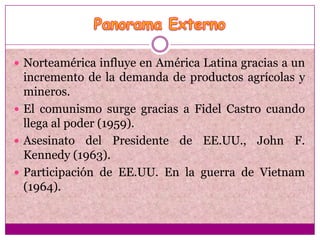  Norteamérica influye en América Latina gracias a un
  incremento de la demanda de productos agrícolas y
  mineros.
 El comunismo surge gracias a Fidel Castro cuando
  llega al poder (1959).
 Asesinato del Presidente de EE.UU., John F.
  Kennedy (1963).
 Participación de EE.UU. En la guerra de Vietnam
  (1964).
 