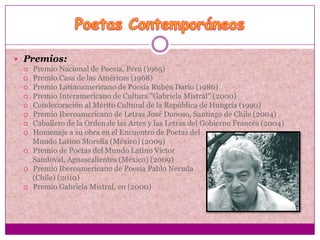  Premios:
   Premio Nacional de Poesía, Perú (1965)
   Premio Casa de las Américas (1968)
   Premio Latinoamericano de Poesía Rubén Darío (1980)
   Premio Interamericano de Cultura "Gabriela Mistral" (2000)
   Condecoración al Mérito Cultural de la República de Hungría (1990)
   Premio Iberoamericano de Letras José Donoso, Santiago de Chile (2004)
   Caballero de la Orden de las Artes y las Letras del Gobierno Francés (2004)
   Homenaje a su obra en el Encuentro de Poetas del
    Mundo Latino Morelia (México) (2009)
   Premio de Poetas del Mundo Latino Víctor
    Sandoval, Aguascalientes (México) (2009)
   Premio Iberoamericano de Poesía Pablo Neruda
    (Chile) (2010)
   Premio Gabriela Mistral, en (2000)
 