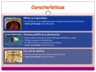 Mitos y Leyendas:
Ayar Manko
                 • Se adecuaron a la realidad peruana e hispanoamericana de la época.
                 • Autor principal: Juan Ríos Rey




Collacocha       Temas políticos y denuncia:
                 • Trató asuntos diversos a través del teatro histórico y social.
                 • Trabajo los géneros dramáticos.
                 • Se utilizó la farsa y los ejercicios de mimo.
                 • Autor principal: Solari Swayne.


En el cielo no
                 Uso de la sátira:
 hay petroleo    • Sirvió para mostrar de manera crítica Y jocosa.
                 • Autor principal: Salazar Bondy.
 