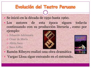  Se inició en la década de 1950 hasta 1960.
 Los  autores de esta época siguen todavía
 continuando c0n su producción literaria , como por
 ejemplo:
    Eduardo Adrianzén
    César de María
    Alicia Saco
    Sara Joffre
 Ramón Ribeyro realizó una obra dramática
 Vargas Llosa sigue entrando en el entrando.
 
