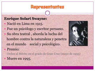 Enrique Solari Swayne:
 Nació en Lima en 1915.
 Fue un psicólogo y escritor peruano.
 Su obra teatral , aborda la lucha del
  hombre contra la naturaleza y penetra
  en el mundo social y psicológico.
 Premio:
 Orden al Mérito en el grado de Gran Cruz (mayo de 1995)
 Muere en 1995.
 