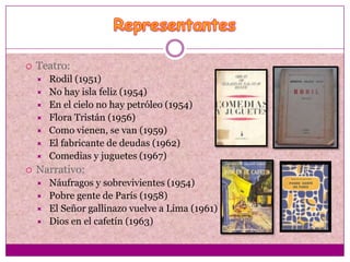   Teatro:
       Rodil (1951)
       No hay isla feliz (1954)
       En el cielo no hay petróleo (1954)
       Flora Tristán (1956)
       Como vienen, se van (1959)
       El fabricante de deudas (1962)
       Comedias y juguetes (1967)
   Narrativo:
       Náufragos y sobrevivientes (1954)
       Pobre gente de París (1958)
       El Señor gallinazo vuelve a Lima (1961)
       Dios en el cafetín (1963)
 