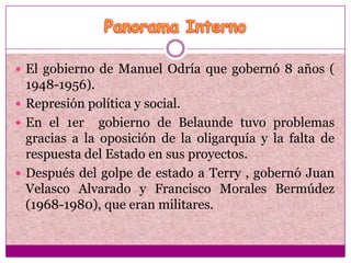  El gobierno de Manuel Odría que gobernó 8 años (
  1948-1956).
 Represión política y social.
 En el 1er gobierno de Belaunde tuvo problemas
  gracias a la oposición de la oligarquía y la falta de
  respuesta del Estado en sus proyectos.
 Después del golpe de estado a Terry , gobernó Juan
  Velasco Alvarado y Francisco Morales Bermúdez
  (1968-1980), que eran militares.
 