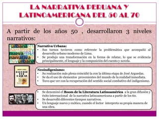 A partir de los años 50 , desarrollaron 3 niveles
narrativos:
          Narrativa Urbana:
          • Sus turnos tuvieron como referente la problemática que acompañó al
            desarrollo urbano moderno de Lima.
          • Se produjo una transformación en la forma de relatar, lo que se evidencia
            principalmente, el lenguaje y la composición del cuento y novela.

          Neoindigenismo:
          • Su realización más plena coincidió la con la última etapa de José Arguedas.
          • Se da el uso de elementos provenientes del mundo de la realidad inmediata.
          • Tuvo que ver con la recuperación del sentido social combativo del indigenismo.


          •   Se denominó el Boom de la Literatura Latinoamérica a la gran difusión y
              éxito internacional de la narrativa latinoamericana a partir de los 60.
          •   Se desarrolló diferentes tiempos narrativos.
          •   Un lenguaje nuevo y exótico, cuando el lector interpreta su propia manera de
              una obra.
 