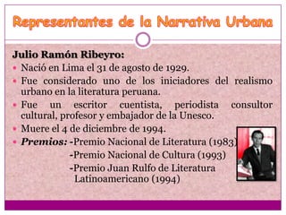 Julio Ramón Ribeyro:
 Nació en Lima el 31 de agosto de 1929.
 Fue considerado uno de los iniciadores del realismo
  urbano en la literatura peruana.
 Fue un escritor cuentista, periodista consultor
  cultural, profesor y embajador de la Unesco.
 Muere el 4 de diciembre de 1994.
 Premios: -Premio Nacional de Literatura (1983)
              -Premio Nacional de Cultura (1993)
              -Premio Juan Rulfo de Literatura
               Latinoamericano (1994)
 