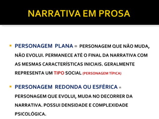 PERSONAGENS PERSONAGEM  PLANA  =  PERSONAGEM QUE NÃO MUDA, NÃO EVOLUI. PERMANECE ATÉ O FINAL DA NARRATIVA COM AS MESMAS CARACTERÍSTICAS INICIAIS. GERALMENTE REPRESENTA UM   TIPO  SOCIAL  (PERSONAGEM TÍPICA) PERSONAGEM  REDONDA OU ESFÉRICA  =  PERSONAGEM QUE EVOLUI, MUDA NO DECORRER DA NARRATIVA. POSSUI DENSIDADE E COMPLEXIDADE PSICOLÓGICA. 