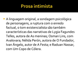 A linguagem original, a sondagem psicológica de personagens, a ruptura com o enredo factual, o tom existencialista são também características das narrativas de Lygia Fagundes Telles, autora de As meninas; Osman Lins, com Avalovara; Nélida Perón, autora de O Fundador, Ivan Ângelo, autor de A Festa; e Raduan Nassar, com Um Copo de Cólera.  