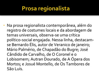Na prosa regionalista contemporânea, além do registro de costumes locais e da abordagem de temas universais, observa-se uma crítica político-social engajada. Nessa linha, destacam-se Bernardo Élis, autor de Veranico de janeiro; Mário Palmério, de Chapadão do Bugre; José Cândido de Carvalho, de O Coronel e o Lobisomem; Autran Dourado, de A Ópera dos Mortos; e Josué Montello, de Os Tambores de São Luís.  