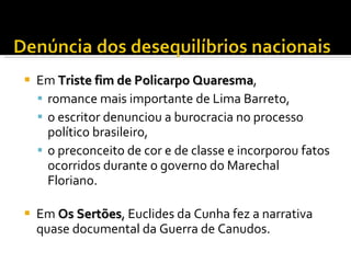 Em  Triste fim de Policarpo Quaresma , romance mais importante de Lima Barreto,  o escritor denunciou a burocracia no processo político brasileiro, o preconceito de cor e de classe e incorporou fatos ocorridos durante o governo do Marechal Floriano.  Em  Os Sertões ,  Euclides da Cunha fez a narrativa quase documental da Guerra de Canudos.  