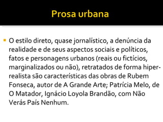 O estilo direto, quase jornalístico, a denúncia da realidade e de seus aspectos sociais e políticos, fatos e personagens urbanos (reais ou fictícios, marginalizados ou não), retratados de forma hiper-realista são características das obras de Rubem Fonseca, autor de A Grande Arte; Patrícia Melo, de O Matador, Ignácio Loyola Brandão, com Não Verás País Nenhum.  