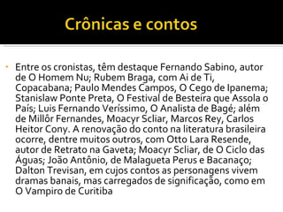 Entre os cronistas, têm destaque Fernando Sabino, autor de O Homem Nu; Rubem Braga, com Ai de Ti, Copacabana; Paulo Mendes Campos, O Cego de Ipanema; Stanislaw Ponte Preta, O Festival de Besteira que Assola o País; Luis Fernando Veríssimo, O Analista de Bagé; além de Millôr Fernandes, Moacyr Scliar, Marcos Rey, Carlos Heitor Cony. A renovação do conto na literatura brasileira ocorre, dentre muitos outros, com Otto Lara Resende, autor de Retrato na Gaveta; Moacyr Scliar, de O Ciclo das Águas; João Antônio, de Malagueta Perus e Bacanaço; Dalton Trevisan, em cujos contos as personagens vivem dramas banais, mas carregados de significação, como em O Vampiro de Curitiba 