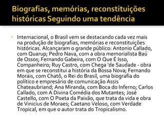 Internacional, o Brasil vem se destacando cada vez mais na produção de biografias, memórias e reconstituições históricas. Alcançaram o grande público: Antonio Callado, com Quarup; Pedro Nava, com a obra memorialista Baú de Ossos; Fernando Gabeira, com O Que É Isso, Companheiro; Ruy Castro, com Chega 'de Saudade - obra em que se reconstitui a história da Bossa Nova; Fernando Morais, com Chatô, o Rei do Brasil, uma biografia do político e empresário de comunicação Assis Chateaubriand; Ana Miranda, com Boca do Inferno; Carlos Callado, com A Divina Comédia dos Mutantes; José Castello, com O Poeta da Paixão, que trata da vida e obra de Vinicius de Moraes; Caetano Veloso, com Verdade Tropical, em que o autor trata do Tropicalismo.  