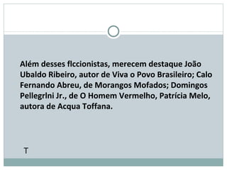  Além desses flccionistas, merecem destaque João Ubaldo Ribeiro, autor de Viva o Povo Brasileiro; Calo Fernando Abreu, de Morangos Mofados; Domingos Pellegrlni Jr., de O Homem Vermelho, Patrícia Melo, autora de Acqua Toffana.  